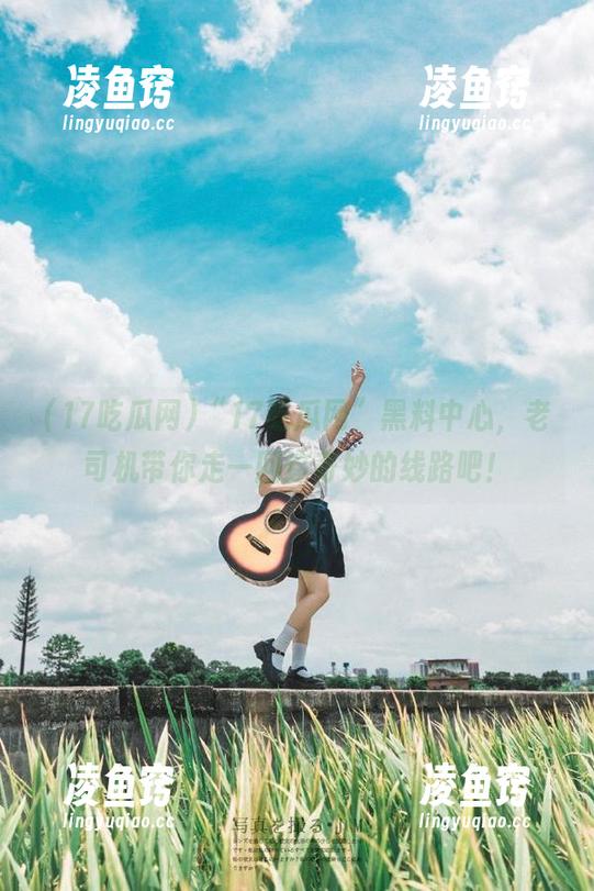 “17吃瓜网”黑料中心，老司机带你走一回这奇妙的线路吧！