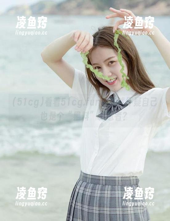 看着51cg.fun，突然怀疑自己也是个“黑料”制造者？