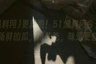 更新啦！51爆料网今天给你上新鲜的瓜，抢先吃，味道更佳！