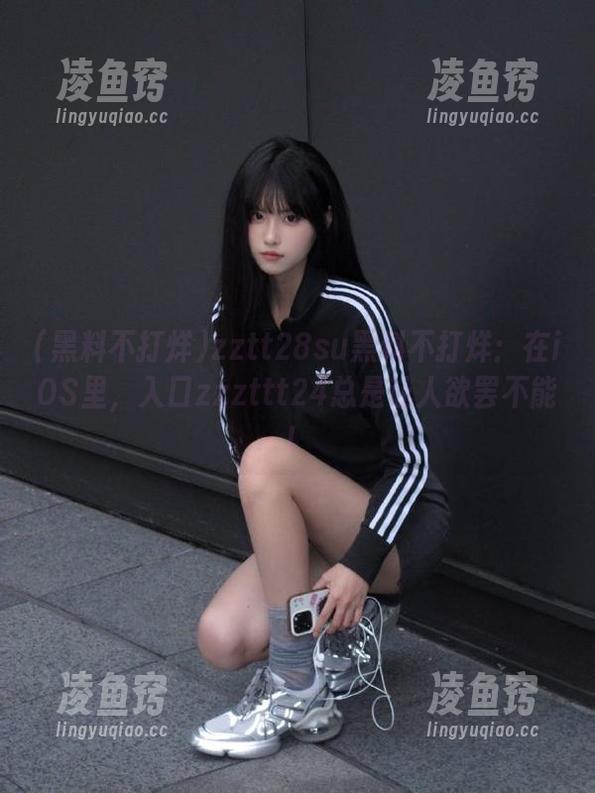 zztt28su黑料不打烊：在iOS里，入口zzzttt24总是让人欲罢不能！