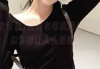 黑料老司机网址快来抓抓，瓜多得让人头晕眼花！